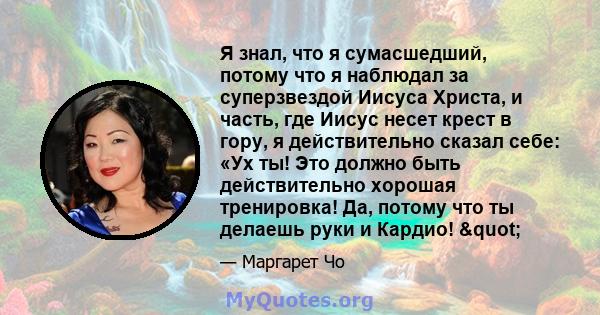 Я знал, что я сумасшедший, потому что я наблюдал за суперзвездой Иисуса Христа, и часть, где Иисус несет крест в гору, я действительно сказал себе: «Ух ты! Это должно быть действительно хорошая тренировка! Да, потому