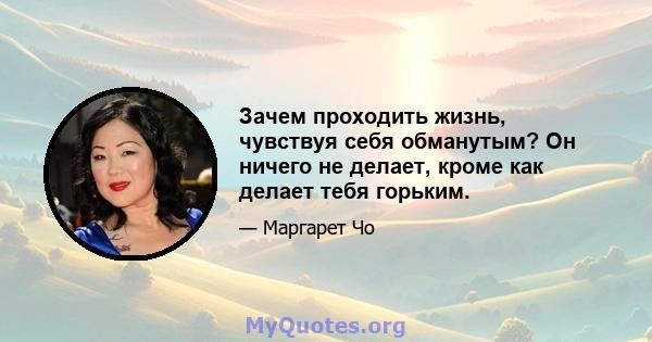 Зачем проходить жизнь, чувствуя себя обманутым? Он ничего не делает, кроме как делает тебя горьким.