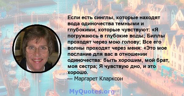 Если есть синглы, которые находят вода одиночества темными и глубокими, которые чувствуют: «Я погружаюсь в глубокие воды; Биллы проходят через мою голову; Все его волны проходят через меня: «Это мое послание для вас в