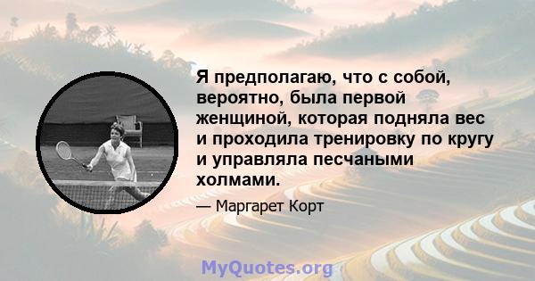 Я предполагаю, что с собой, вероятно, была первой женщиной, которая подняла вес и проходила тренировку по кругу и управляла песчаными холмами.