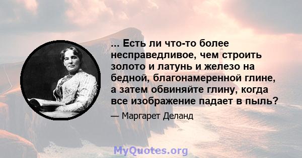 ... Есть ли что-то более несправедливое, чем строить золото и латунь и железо на бедной, благонамеренной глине, а затем обвиняйте глину, когда все изображение падает в пыль?