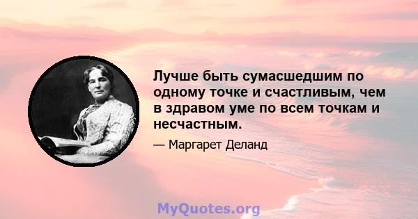 Лучше быть сумасшедшим по одному точке и счастливым, чем в здравом уме по всем точкам и несчастным.