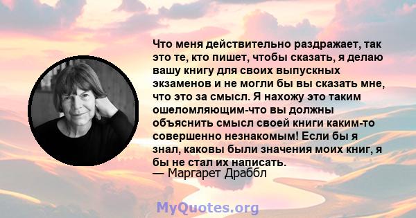 Что меня действительно раздражает, так это те, кто пишет, чтобы сказать, я делаю вашу книгу для своих выпускных экзаменов и не могли бы вы сказать мне, что это за смысл. Я нахожу это таким ошеломляющим-что вы должны