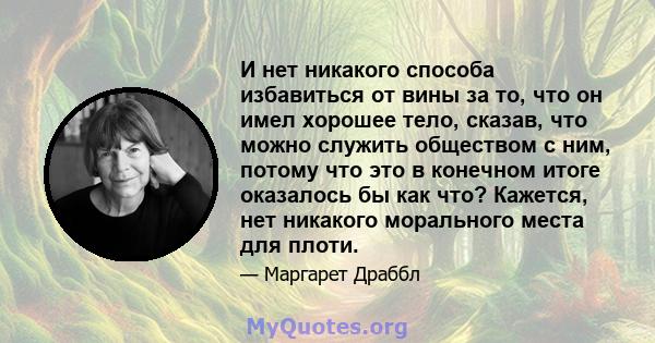 И нет никакого способа избавиться от вины за то, что он имел хорошее тело, сказав, что можно служить обществом с ним, потому что это в конечном итоге оказалось бы как что? Кажется, нет никакого морального места для