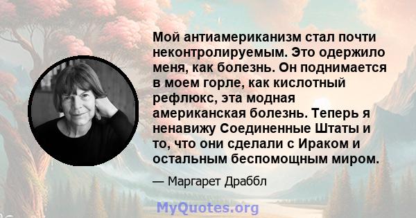 Мой антиамериканизм стал почти неконтролируемым. Это одержило меня, как болезнь. Он поднимается в моем горле, как кислотный рефлюкс, эта модная американская болезнь. Теперь я ненавижу Соединенные Штаты и то, что они