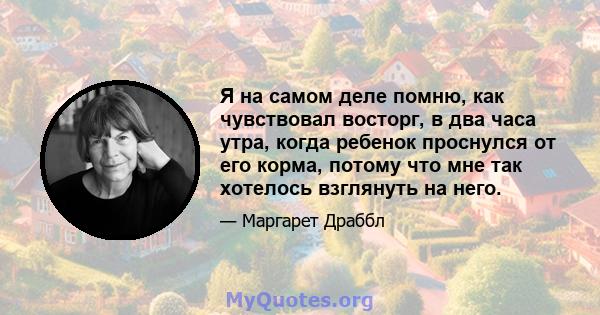 Я на самом деле помню, как чувствовал восторг, в два часа утра, когда ребенок проснулся от его корма, потому что мне так хотелось взглянуть на него.