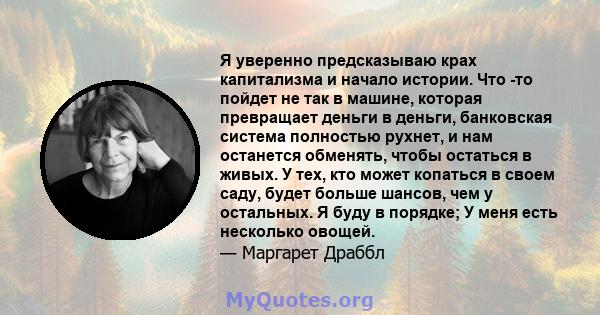 Я уверенно предсказываю крах капитализма и начало истории. Что -то пойдет не так в машине, которая превращает деньги в деньги, банковская система полностью рухнет, и нам останется обменять, чтобы остаться в живых. У