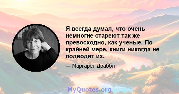 Я всегда думал, что очень немногие стареют так же превосходно, как ученые. По крайней мере, книги никогда не подводят их.