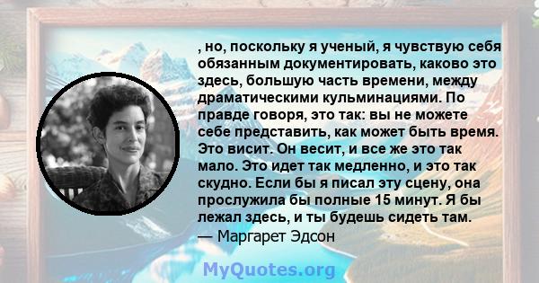 , но, поскольку я ученый, я чувствую себя обязанным документировать, каково это здесь, большую часть времени, между драматическими кульминациями. По правде говоря, это так: вы не можете себе представить, как может быть