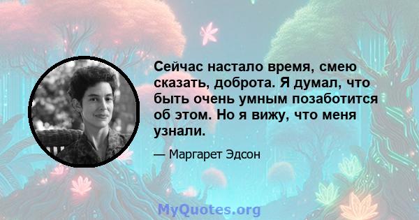 Сейчас настало время, смею сказать, доброта. Я думал, что быть очень умным позаботится об этом. Но я вижу, что меня узнали.