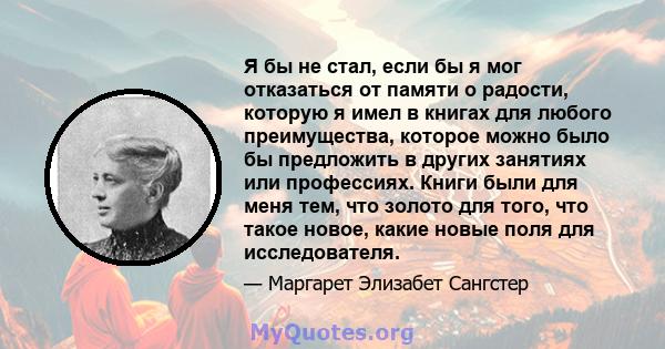 Я бы не стал, если бы я мог отказаться от памяти о радости, которую я имел в книгах для любого преимущества, которое можно было бы предложить в других занятиях или профессиях. Книги были для меня тем, что золото для