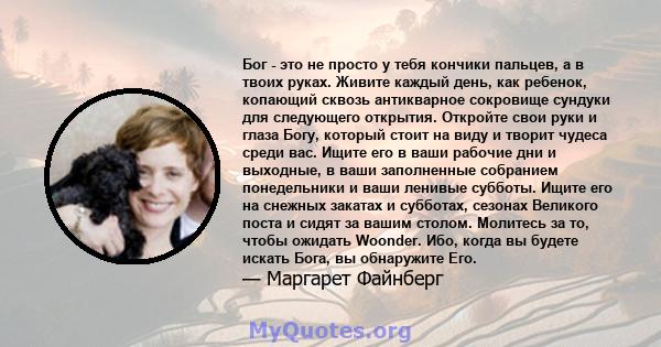 Бог - это не просто у тебя кончики пальцев, а в твоих руках. Живите каждый день, как ребенок, копающий сквозь антикварное сокровище сундуки для следующего открытия. Откройте свои руки и глаза Богу, который стоит на виду 