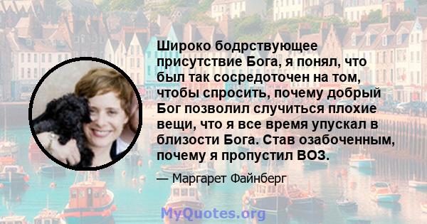 Широко бодрствующее присутствие Бога, я понял, что был так сосредоточен на том, чтобы спросить, почему добрый Бог позволил случиться плохие вещи, что я все время упускал в близости Бога. Став озабоченным, почему я