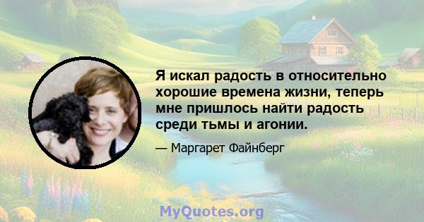 Я искал радость в относительно хорошие времена жизни, теперь мне пришлось найти радость среди тьмы и агонии.