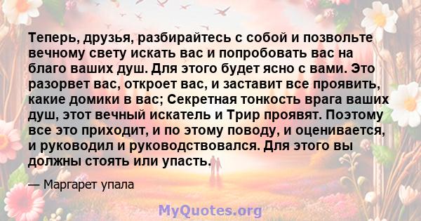 Теперь, друзья, разбирайтесь с собой и позвольте вечному свету искать вас и попробовать вас на благо ваших душ. Для этого будет ясно с вами. Это разорвет вас, откроет вас, и заставит все проявить, какие домики в вас;