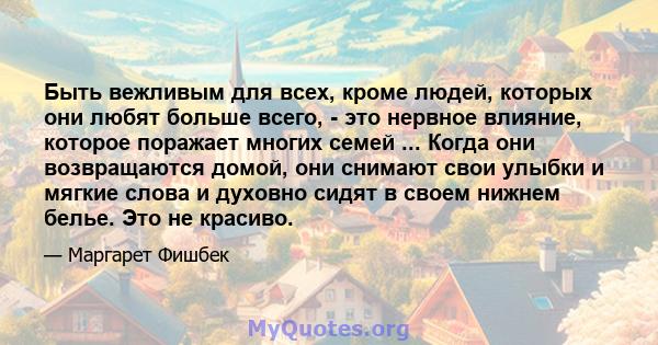 Быть вежливым для всех, кроме людей, которых они любят больше всего, - это нервное влияние, которое поражает многих семей ... Когда они возвращаются домой, они снимают свои улыбки и мягкие слова и духовно сидят в своем