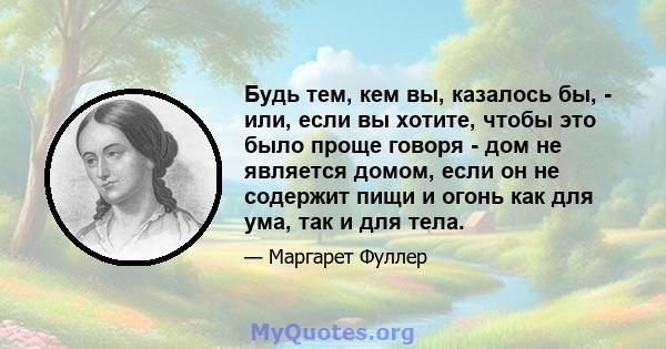 Будь тем, кем вы, казалось бы, - или, если вы хотите, чтобы это было проще говоря - дом не является домом, если он не содержит пищи и огонь как для ума, так и для тела.