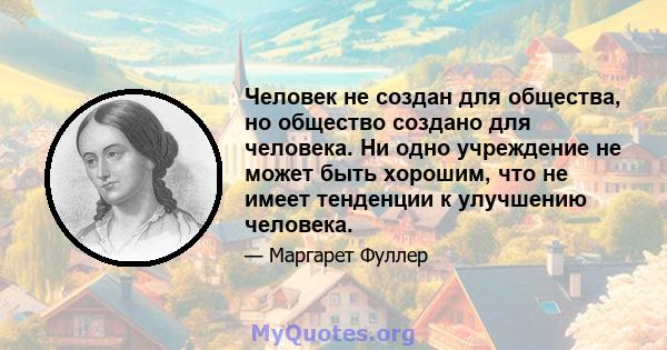 Человек не создан для общества, но общество создано для человека. Ни одно учреждение не может быть хорошим, что не имеет тенденции к улучшению человека.