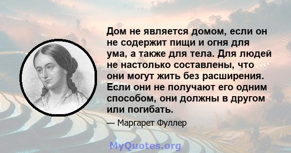 Дом не является домом, если он не содержит пищи и огня для ума, а также для тела. Для людей не настолько составлены, что они могут жить без расширения. Если они не получают его одним способом, они должны в другом или