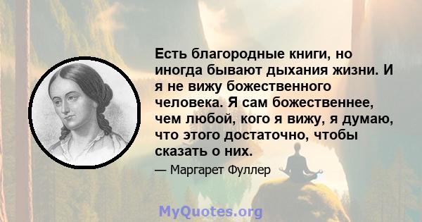 Есть благородные книги, но иногда бывают дыхания жизни. И я не вижу божественного человека. Я сам божественнее, чем любой, кого я вижу, я думаю, что этого достаточно, чтобы сказать о них.