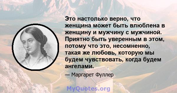 Это настолько верно, что женщина может быть влюблена в женщину и мужчину с мужчиной. Приятно быть уверенным в этом, потому что это, несомненно, такая же любовь, которую мы будем чувствовать, когда будем ангелами.