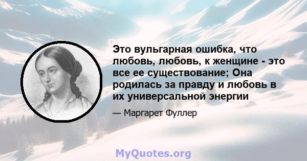 Это вульгарная ошибка, что любовь, любовь, к женщине - это все ее существование; Она родилась за правду и любовь в их универсальной энергии