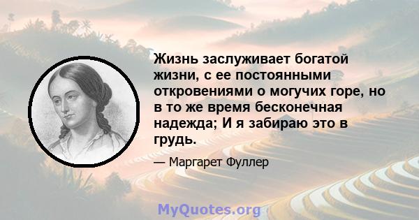 Жизнь заслуживает богатой жизни, с ее постоянными откровениями о могучих горе, но в то же время бесконечная надежда; И я забираю это в грудь.