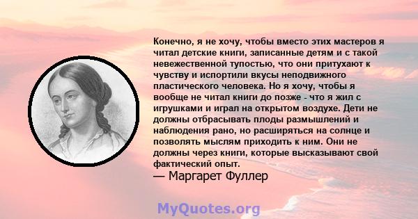 Конечно, я не хочу, чтобы вместо этих мастеров я читал детские книги, записанные детям и с такой невежественной тупостью, что они притухают к чувству и испортили вкусы неподвижного пластического человека. Но я хочу,