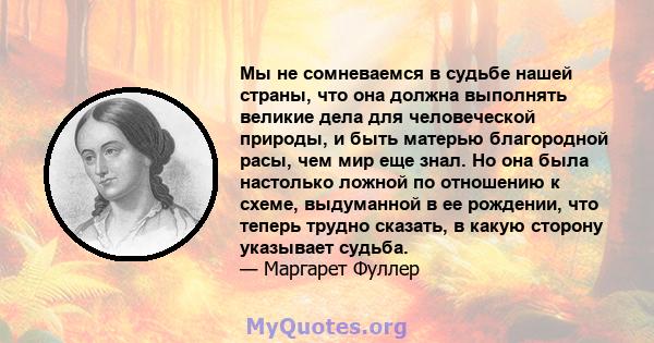 Мы не сомневаемся в судьбе нашей страны, что она должна выполнять великие дела для человеческой природы, и быть матерью благородной расы, чем мир еще знал. Но она была настолько ложной по отношению к схеме, выдуманной в 