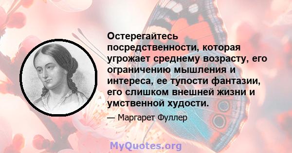 Остерегайтесь посредственности, которая угрожает среднему возрасту, его ограничению мышления и интереса, ее тупости фантазии, его слишком внешней жизни и умственной худости.