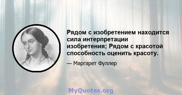 Рядом с изобретением находится сила интерпретации изобретения; Рядом с красотой способность оценить красоту.