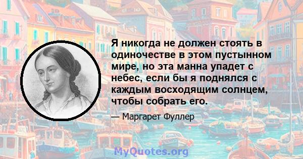 Я никогда не должен стоять в одиночестве в этом пустынном мире, но эта манна упадет с небес, если бы я поднялся с каждым восходящим солнцем, чтобы собрать его.