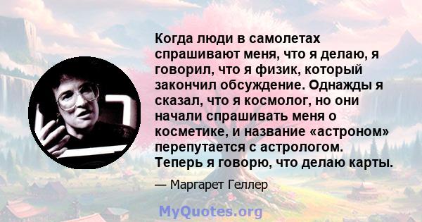 Когда люди в самолетах спрашивают меня, что я делаю, я говорил, что я физик, который закончил обсуждение. Однажды я сказал, что я космолог, но они начали спрашивать меня о косметике, и название «астроном» перепутается с 