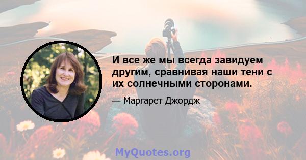 И все же мы всегда завидуем другим, сравнивая наши тени с их солнечными сторонами.