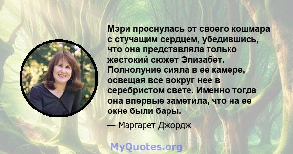 Мэри проснулась от своего кошмара с стучащим сердцем, убедившись, что она представляла только жестокий сюжет Элизабет. Полнолуние сияла в ее камере, освещая все вокруг нее в серебристом свете. Именно тогда она впервые