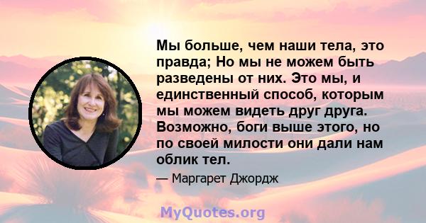 Мы больше, чем наши тела, это правда; Но мы не можем быть разведены от них. Это мы, и единственный способ, которым мы можем видеть друг друга. Возможно, боги выше этого, но по своей милости они дали нам облик тел.