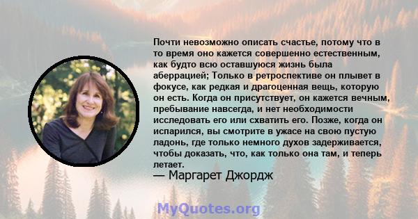 Почти невозможно описать счастье, потому что в то время оно кажется совершенно естественным, как будто всю оставшуюся жизнь была аберрацией; Только в ретроспективе он плывет в фокусе, как редкая и драгоценная вещь,