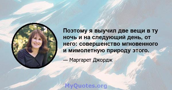 Поэтому я выучил две вещи в ту ночь и на следующий день, от него: совершенство мгновенного и мимолетную природу этого.