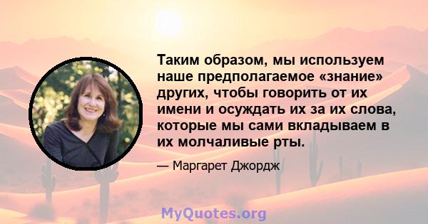 Таким образом, мы используем наше предполагаемое «знание» других, чтобы говорить от их имени и осуждать их за их слова, которые мы сами вкладываем в их молчаливые рты.