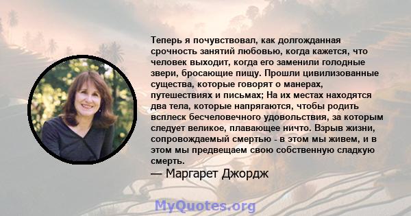 Теперь я почувствовал, как долгожданная срочность занятий любовью, когда кажется, что человек выходит, когда его заменили голодные звери, бросающие пищу. Прошли цивилизованные существа, которые говорят о манерах,