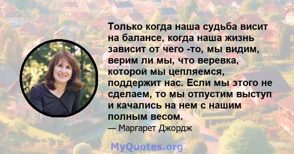 Только когда наша судьба висит на балансе, когда наша жизнь зависит от чего -то, мы видим, верим ли мы, что веревка, которой мы цепляемся, поддержит нас. Если мы этого не сделаем, то мы отпустим выступ и качались на нем 