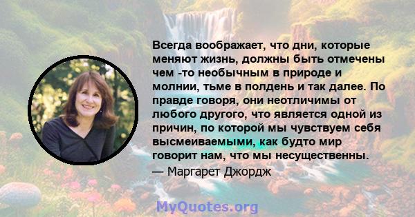 Всегда воображает, что дни, которые меняют жизнь, должны быть отмечены чем -то необычным в природе и молнии, тьме в полдень и так далее. По правде говоря, они неотличимы от любого другого, что является одной из причин,