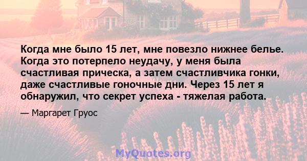 Когда мне было 15 лет, мне повезло нижнее белье. Когда это потерпело неудачу, у меня была счастливая прическа, а затем счастливчика гонки, даже счастливые гоночные дни. Через 15 лет я обнаружил, что секрет успеха -