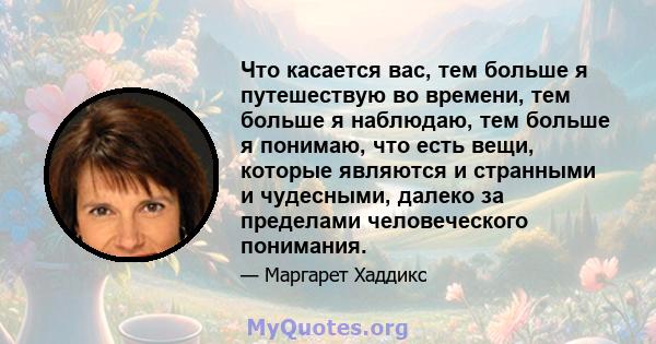 Что касается вас, тем больше я путешествую во времени, тем больше я наблюдаю, тем больше я понимаю, что есть вещи, которые являются и странными и чудесными, далеко за пределами человеческого понимания.