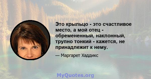 Это крыльцо - это счастливое место, а мой отец - обремененный, наклонный, трупно тонкий - кажется, не принадлежит к нему.