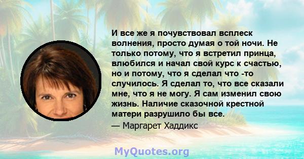 И все же я почувствовал всплеск волнения, просто думая о той ночи. Не только потому, что я встретил принца, влюбился и начал свой курс к счастью, но и потому, что я сделал что -то случилось. Я сделал то, что все сказали 