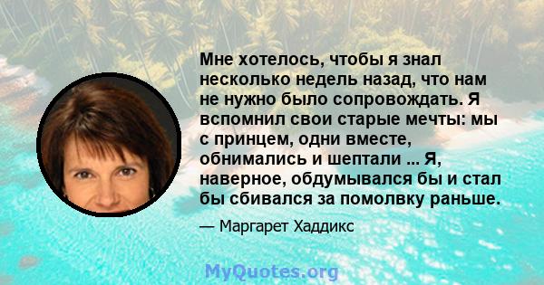 Мне хотелось, чтобы я знал несколько недель назад, что нам не нужно было сопровождать. Я вспомнил свои старые мечты: мы с принцем, одни вместе, обнимались и шептали ... Я, наверное, обдумывался бы и стал бы сбивался за