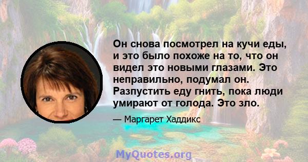 Он снова посмотрел на кучи еды, и это было похоже на то, что он видел это новыми глазами. Это неправильно, подумал он. Разпустить еду гнить, пока люди умирают от голода. Это зло.