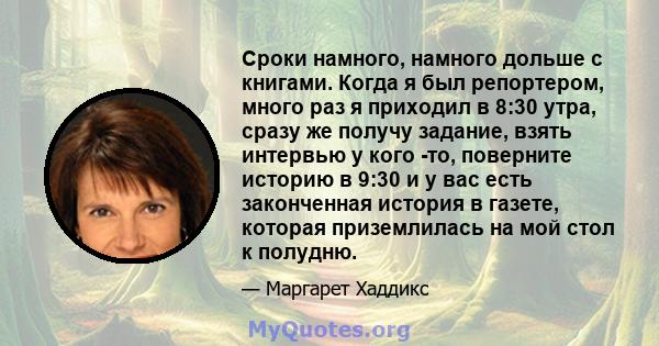 Сроки намного, намного дольше с книгами. Когда я был репортером, много раз я приходил в 8:30 утра, сразу же получу задание, взять интервью у кого -то, поверните историю в 9:30 и у вас есть законченная история в газете,