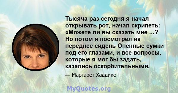 Тысяча раз сегодня я начал открывать рот, начал скрипеть: «Можете ли вы сказать мне ...? Но потом я посмотрел на переднее сидень Опенные сумки под его глазами, и все вопросы, которые я мог бы задать, казались